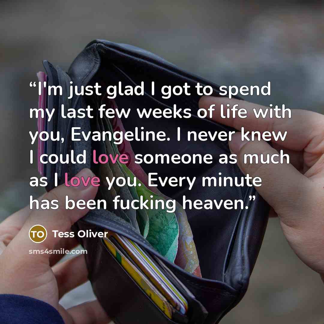 “I'm just glad I got to spend my last few weeks of life with you, Evangeline. I never knew I could love someone as much as I love you. Every minute has been fucking heaven.” quote by Tess Oliver