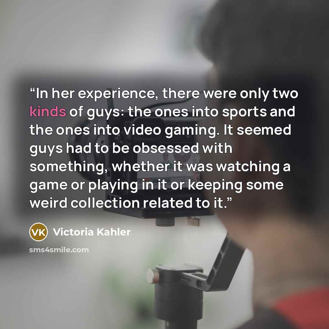 “In her experience, there were only two kinds of guys: the ones into sports and the ones into video gaming. It seemed guys had to be obsessed with something, whether it was watching a game or playing in it or keeping some weird collection related to it.” quote by Victoria Kahler