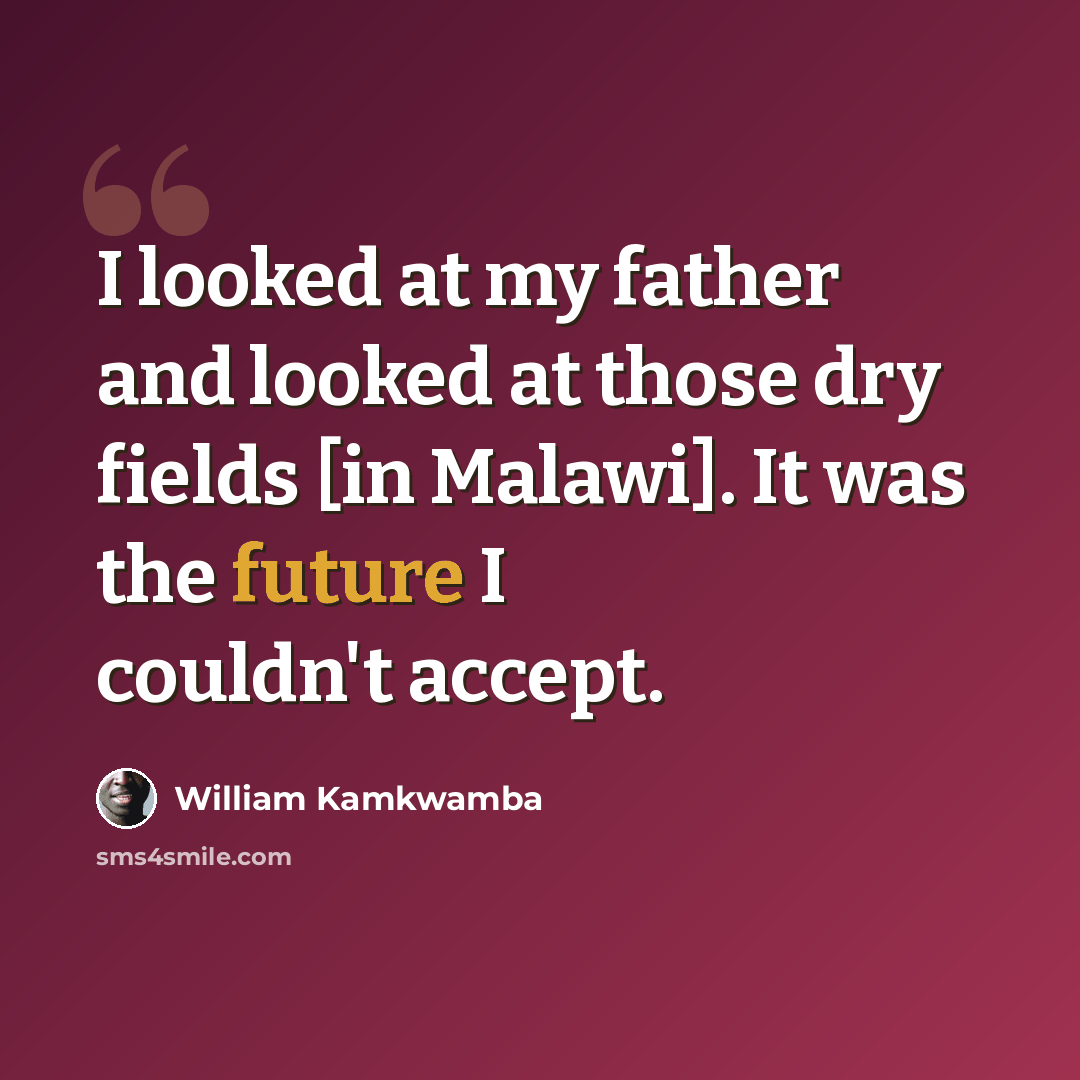 “I looked at my father and looked at those dry fields [in Malawi]. It was the future I couldn't accept.” quote by William Kamkwamba