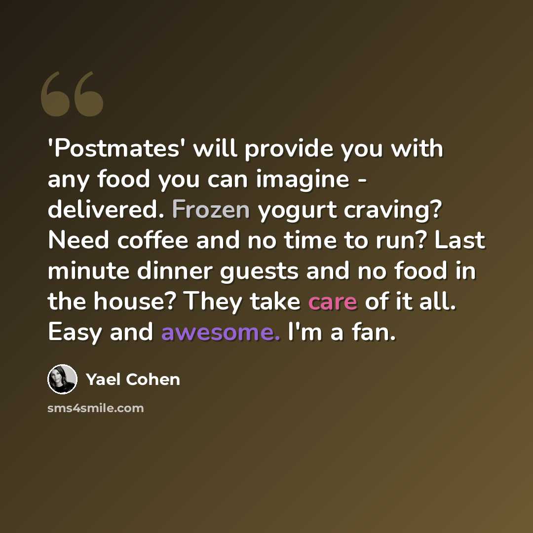 “'Postmates' will provide you with any food you can imagine - delivered. Frozen yogurt craving? Need coffee and no time to run? Last minute dinner guests and no food in the house? They take care of it all. Easy and awesome. I'm a fan.” quote by Yael Cohen