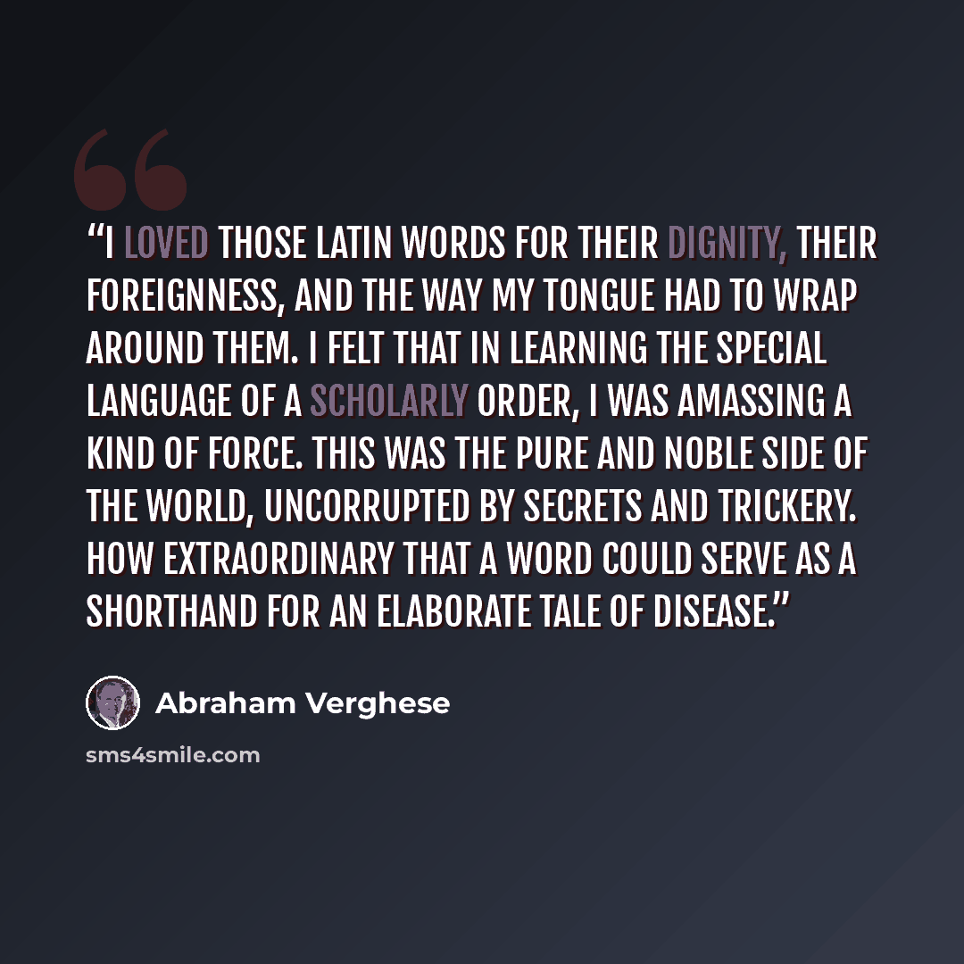 “I loved those Latin words for their dignity, their foreignness, and the way my tongue had to wrap around them. I felt that in learning the special language of a scholarly order, I was amassing a kind of force. This was the pure and noble side of the world, uncorrupted by secrets and trickery. How…” quote by Abraham Verghese