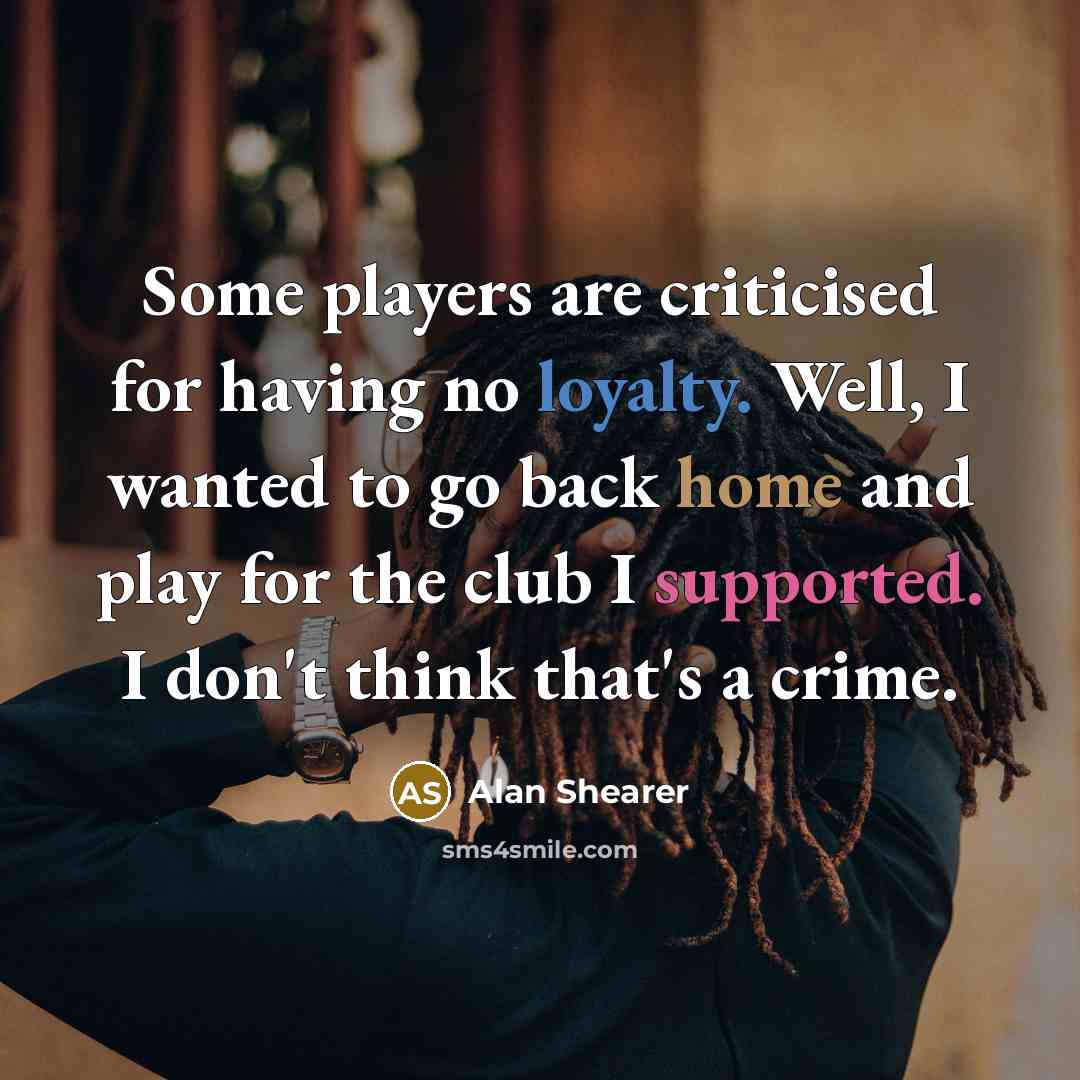 “Some players are criticised for having no loyalty. Well, I wanted to go back home and play for the club I supported. I don't think that's a crime.” quote by Alan Shearer