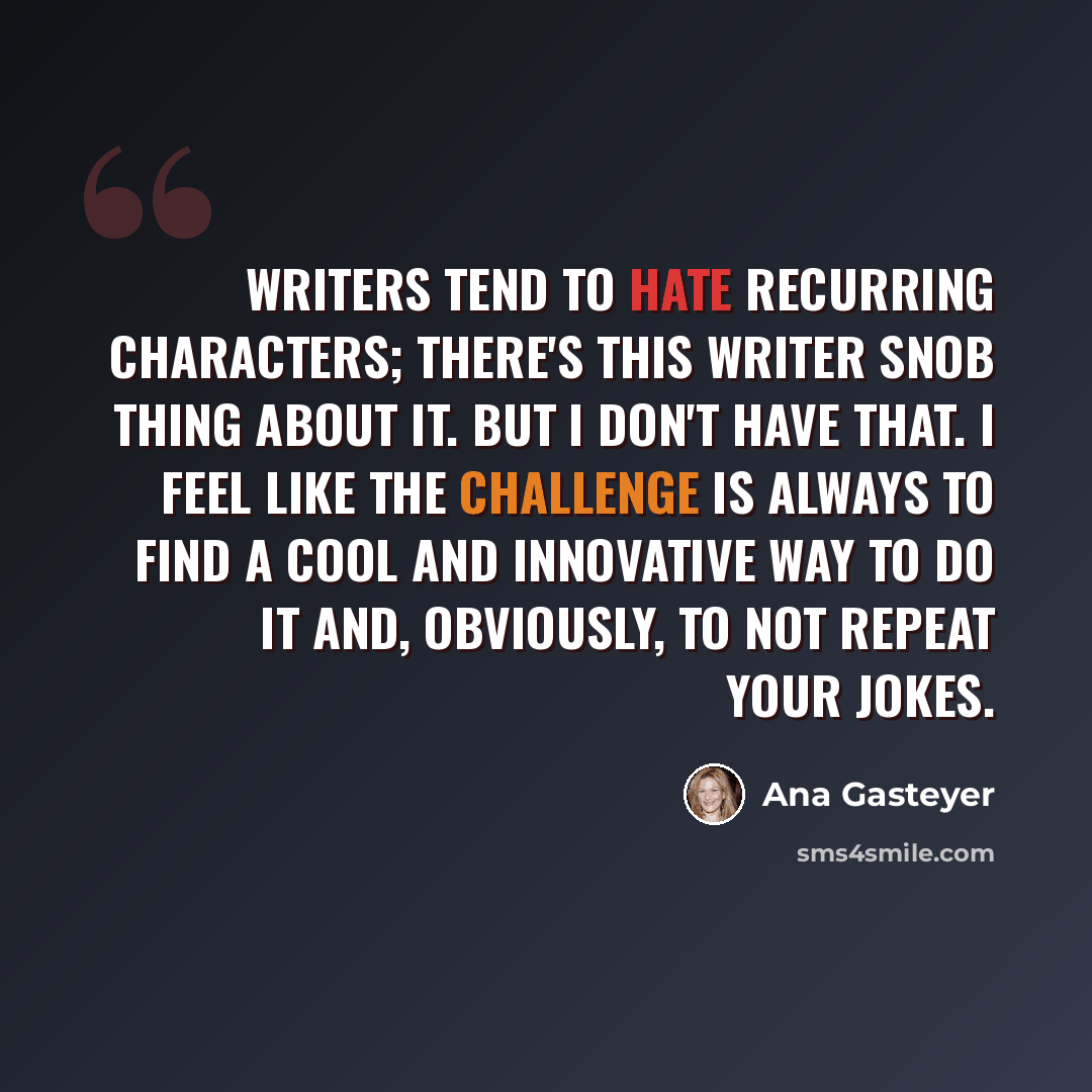 “Writers tend to hate recurring characters; there's this writer snob thing about it. But I don't have that. I feel like the challenge is always to find a cool and innovative way to do it and, obviously, to not repeat your jokes.” quote by Ana Gasteyer