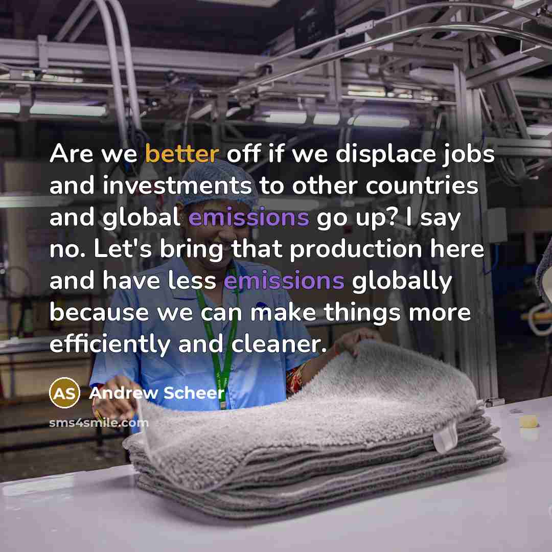“Are we better off if we displace jobs and investments to other countries and global emissions go up? I say no. Let's bring that production here and have less emissions globally because we can make things more efficiently and cleaner.” quote by Andrew Scheer