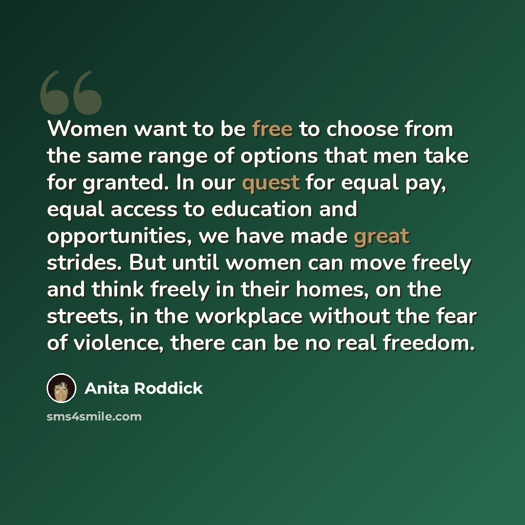 “Women want to be free to choose from the same range of options that men take for granted. In our quest for equal pay, equal access to education and opportunities, we have made great strides. But until women can move freely and think freely in their homes, on the streets, in the workplace without…” quote by Anita Roddick