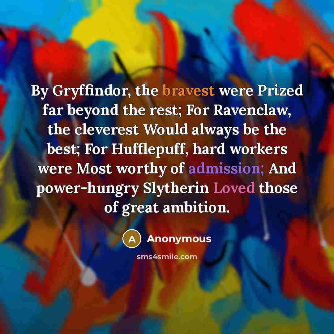 “By Gryffindor, the bravest were Prized far beyond the rest; For Ravenclaw, the cleverest Would always be the best; For Hufflepuff, hard workers were Most worthy of admission; And power-hungry Slytherin Loved those of great ambition.” quote by Anonymous