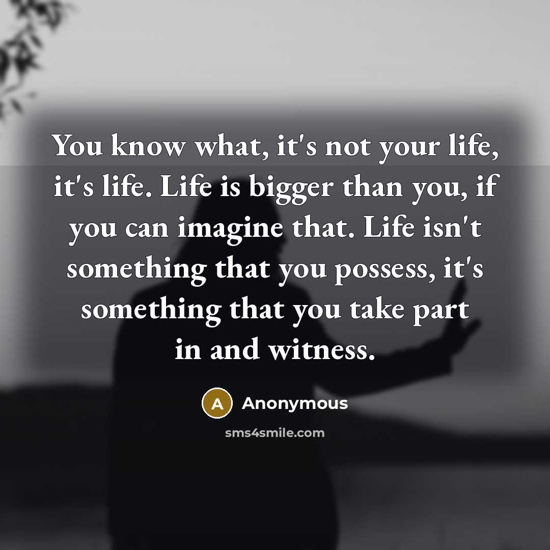 “You know what, it's not your life, it's life. Life is bigger than you, if you can imagine that. Life isn't something that you possess, it's something that you take part in and witness.” quote by Anonymous