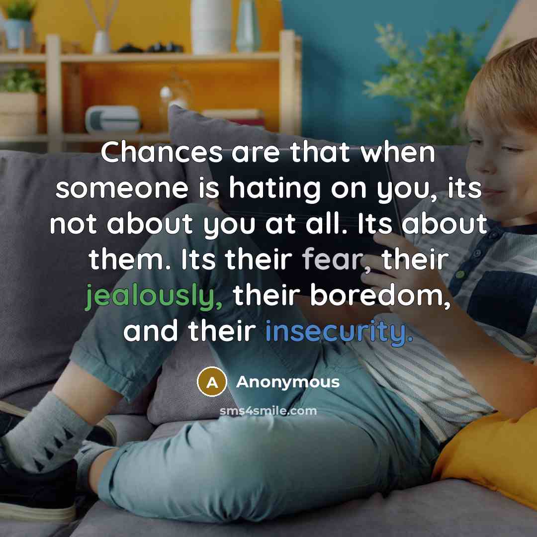 “Chances are that when someone is hating on you, its not about you at all. Its about them. Its their fear, their jealously, their boredom, and their insecurity.” quote by Anonymous