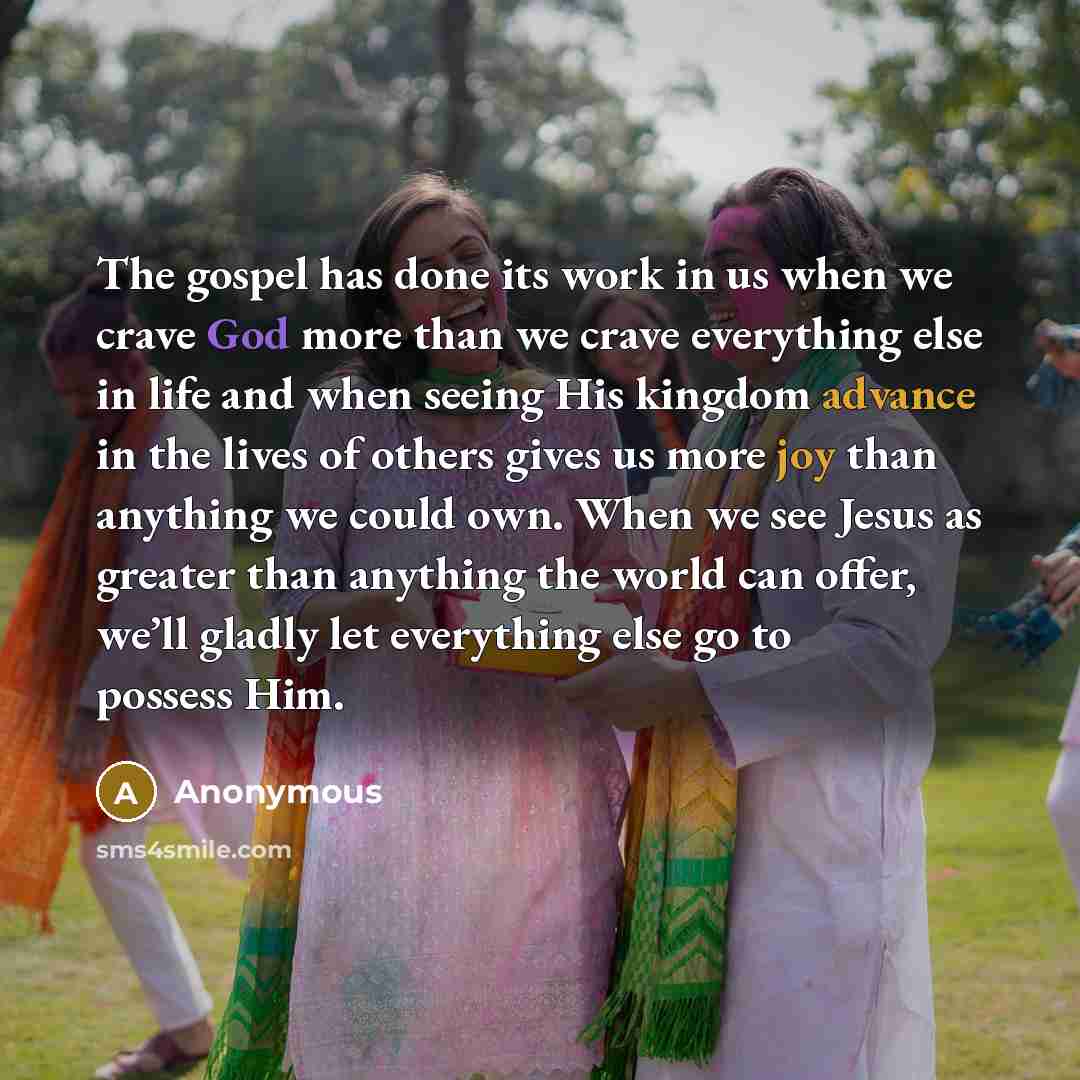 “The gospel has done its work in us when we crave God more than we crave everything else in life and when seeing His kingdom advance in the lives of others gives us more joy than anything we could own. When we see Jesus as greater than anything the world can offer, we’ll gladly let everything else…” quote by Anonymous