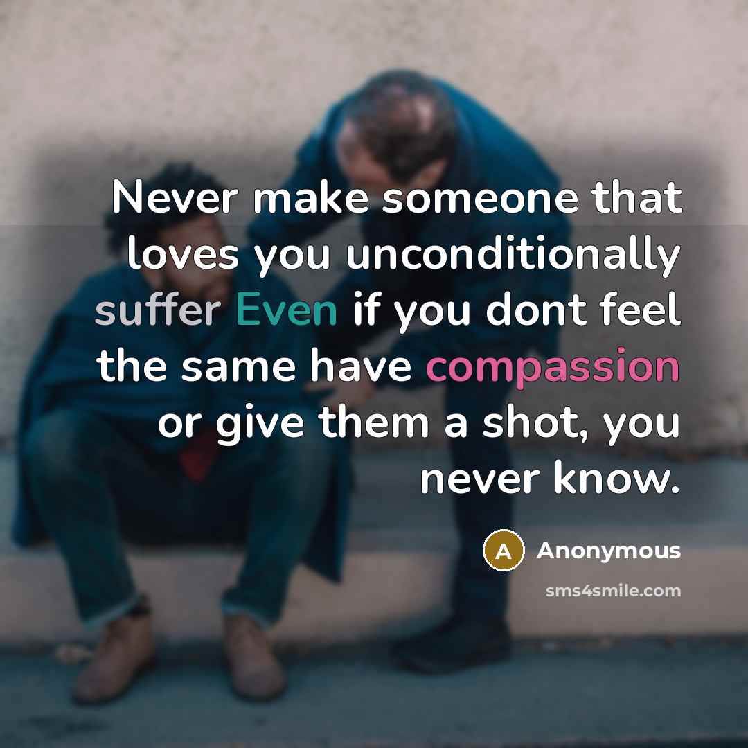 “Never make someone that loves you unconditionally suffer Even if you dont feel the same have compassion or give them a shot, you never know.” quote by Anonymous