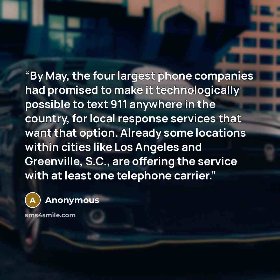 “By May, the four largest phone companies had promised to make it technologically possible to text 911 anywhere in the country, for local response services that want that option. Already some locations within cities like Los Angeles and Greenville, S.C., are offering the service with at least one…” quote by Anonymous