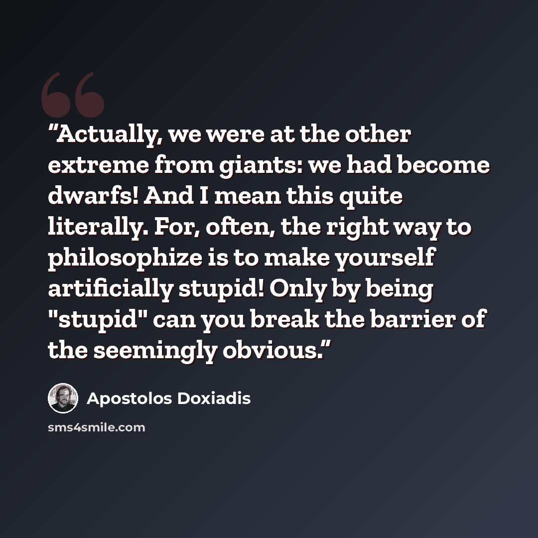“Actually, we were at the other extreme from giants: we had become dwarfs! And I mean this quite literally. For, often, the right way to philosophize is to make yourself artificially stupid! Only by being "stupid" can you break the barrier of the seemingly obvious.” quote by Apostolos Doxiadis