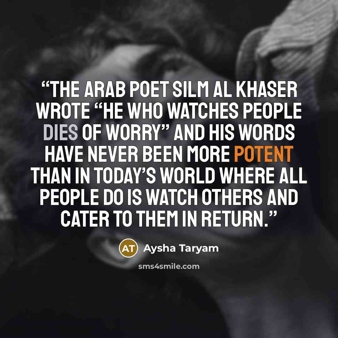 “The Arab poet Silm Al Khaser wrote “He who watches people dies of worry” and his words have never been more potent than in today’s world where all people do is watch others and cater to them in return.” quote by Aysha Taryam