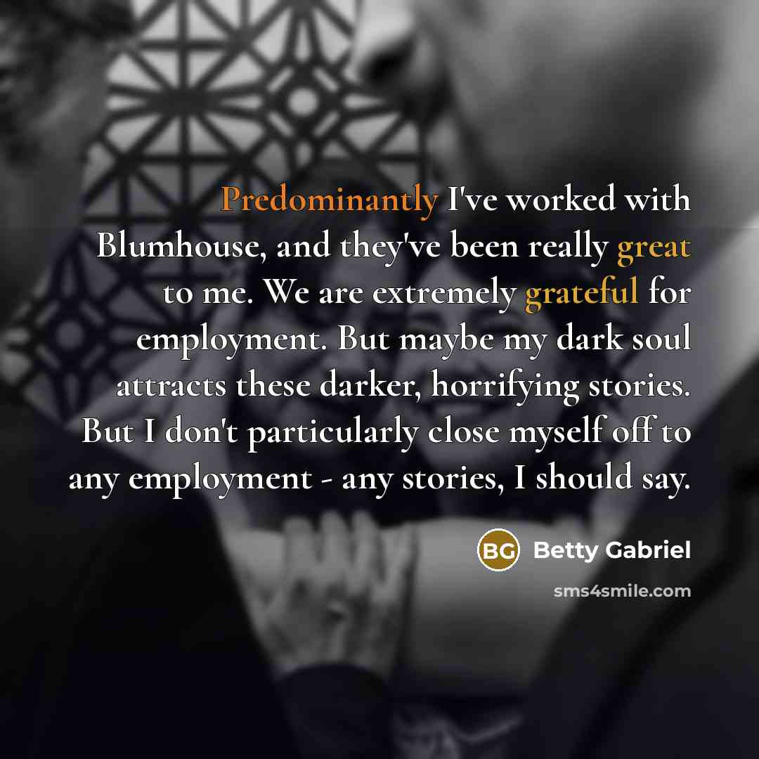 “Predominantly I've worked with Blumhouse, and they've been really great to me. We are extremely grateful for employment. But maybe my dark soul attracts these darker, horrifying stories. But I don't particularly close myself off to any employment - any stories, I should say.” quote by Betty Gabriel
