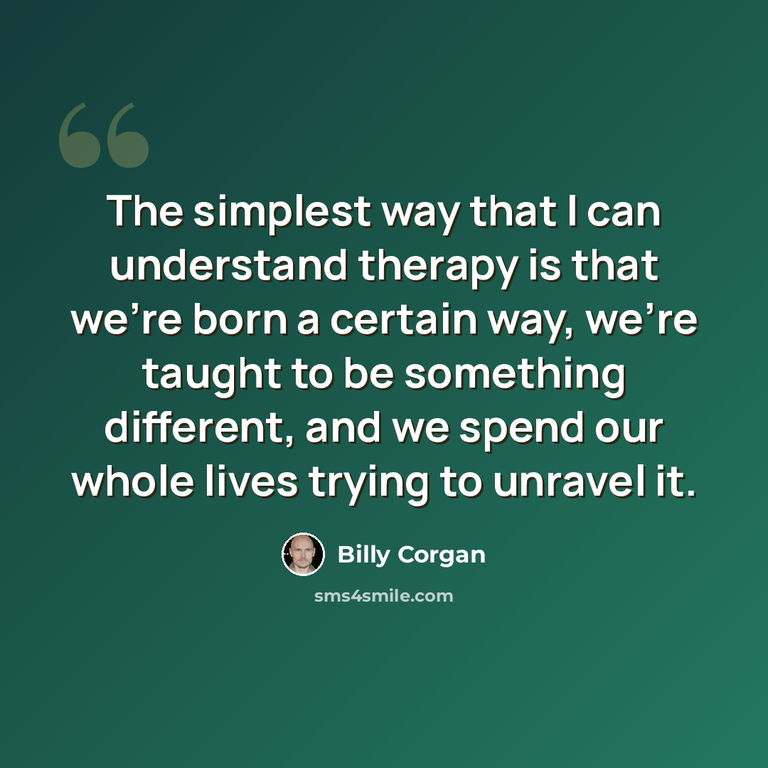 “The simplest way that I can understand therapy is that we're born a certain way, we're taught to be something different, and we spend our whole lives trying to unravel it.” quote by Billy Corgan