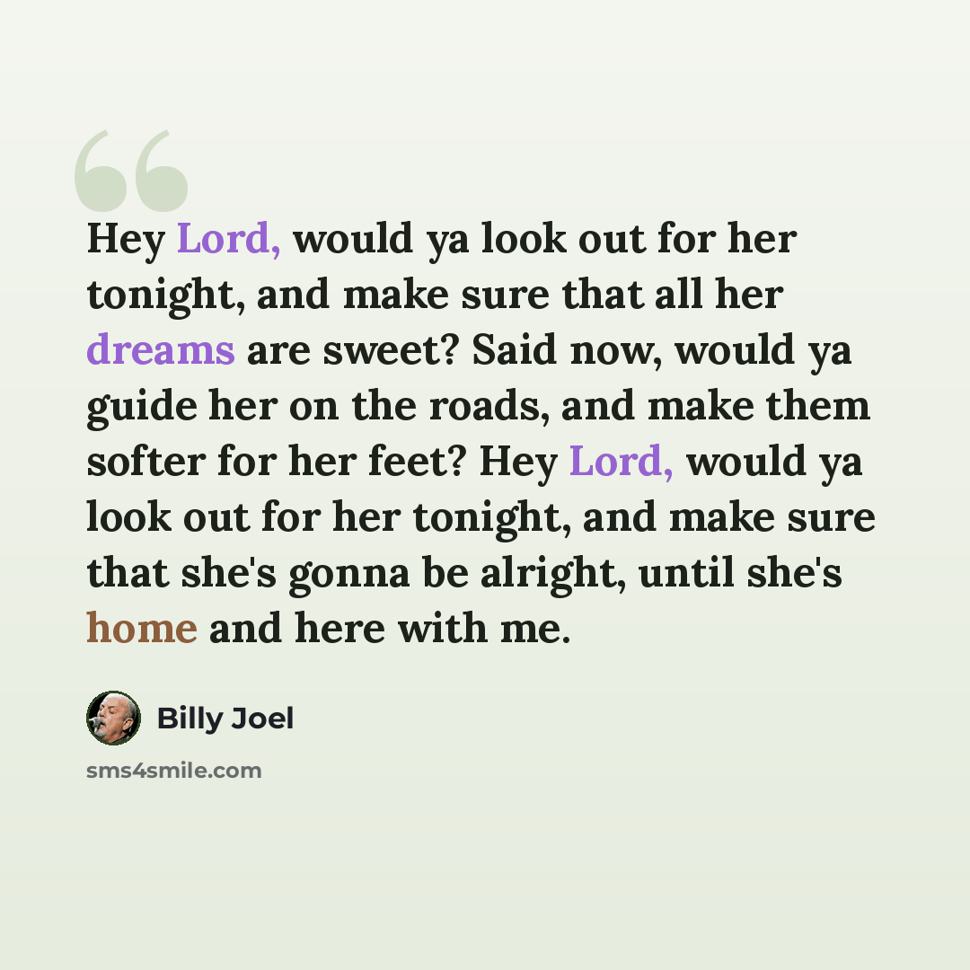 “Hey Lord, would ya look out for her tonight, and make sure that all her dreams are sweet? Said now, would ya guide her on the roads, and make them softer for her feet? Hey Lord, would ya look out for her tonight, and make sure that she's gonna be alright, until she's home and here with me.” quote by Billy Joel