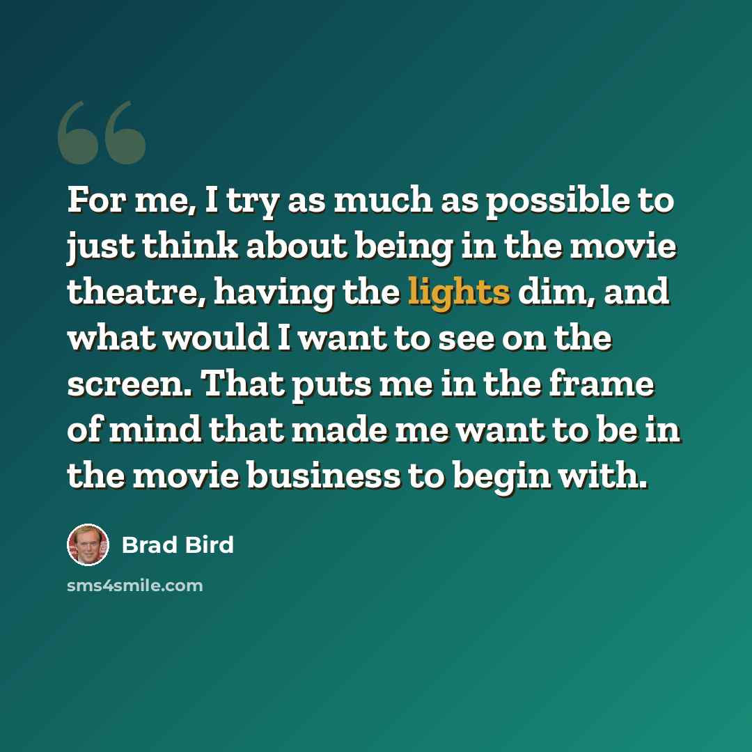 “For me, I try as much as possible to just think about being in the movie theatre, having the lights dim, and what would I want to see on the screen. That puts me in the frame of mind that made me want to be in the movie business to begin with.” quote by Brad Bird