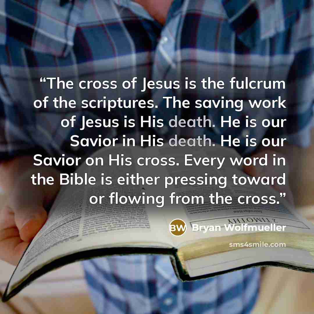 “The cross of Jesus is the fulcrum of the scriptures. The saving work of Jesus is His death. He is our Savior in His death. He is our Savior on His cross. Every word in the Bible is either pressing toward or flowing from the cross.” quote by Bryan Wolfmueller