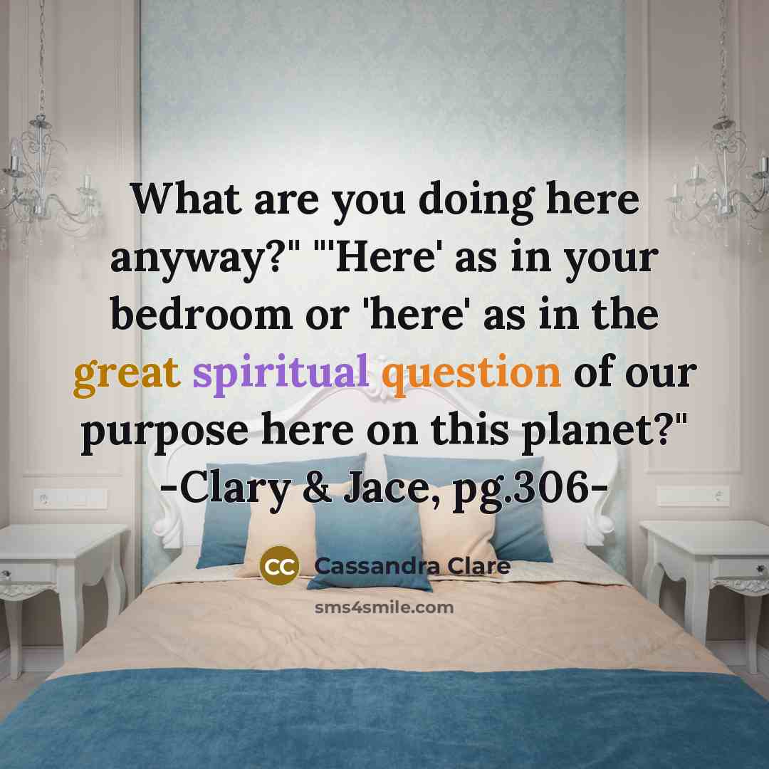 “What are you doing here anyway?" "'Here' as in your bedroom or 'here' as in the great spiritual question of our purpose here on this planet?" -Clary & Jace, pg.306-” quote by Cassandra Clare
