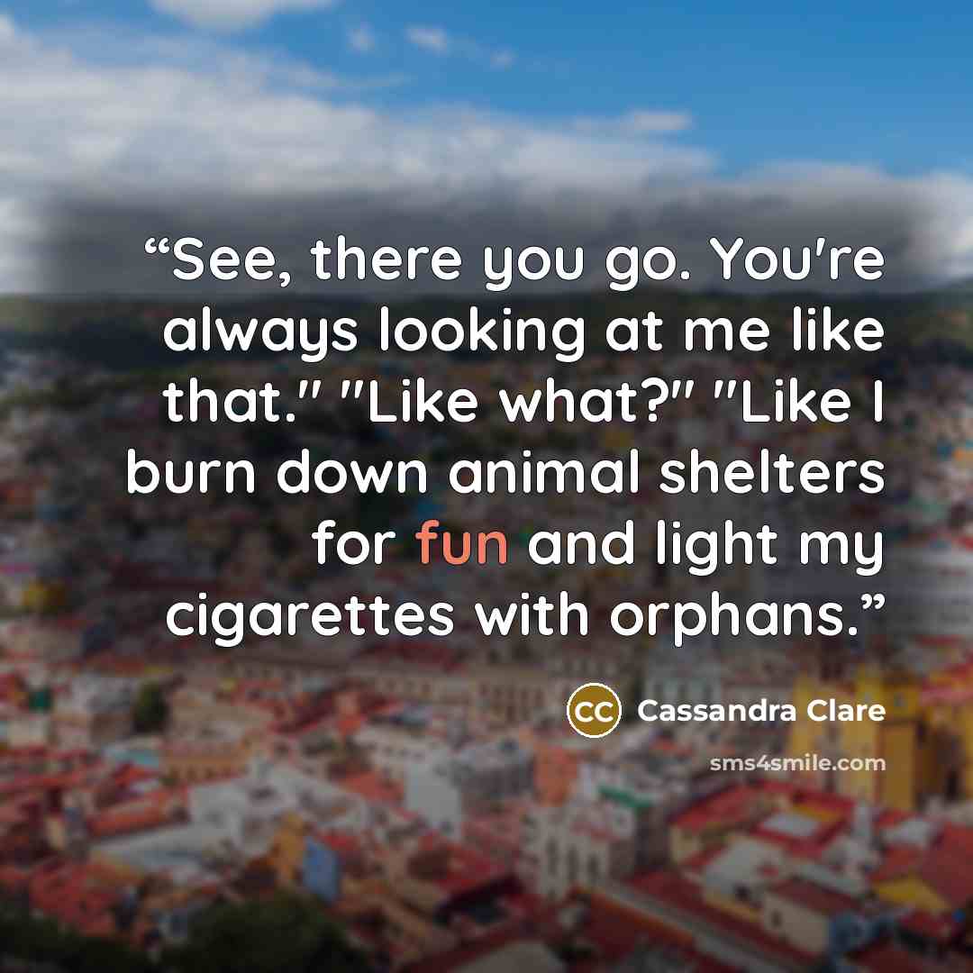 “See, there you go. You're always looking at me like that." "Like what?" "Like I burn down animal shelters for fun and light my cigarettes with orphans.” quote by Cassandra Clare