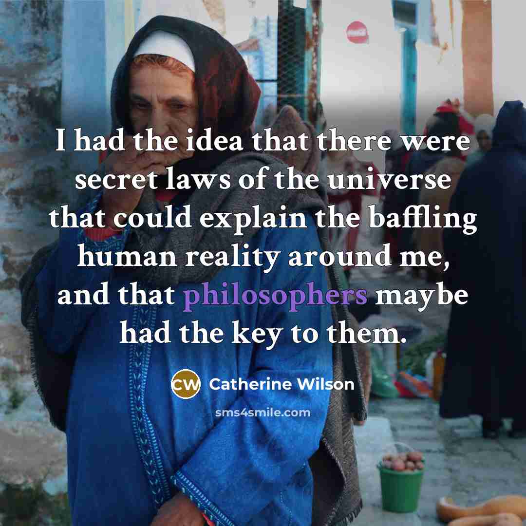 “I had the idea that there were secret laws of the universe that could explain the baffling human reality around me, and that philosophers maybe had the key to them.” quote by Catherine Wilson