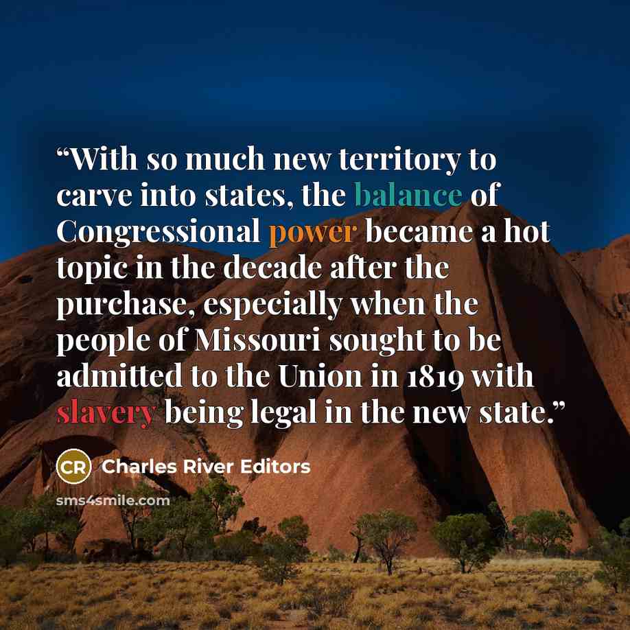 “With so much new territory to carve into states, the balance of Congressional power became a hot topic in the decade after the purchase, especially when the people of Missouri sought to be admitted to the Union in 1819 with slavery being legal in the new state.” quote by Charles River Editors