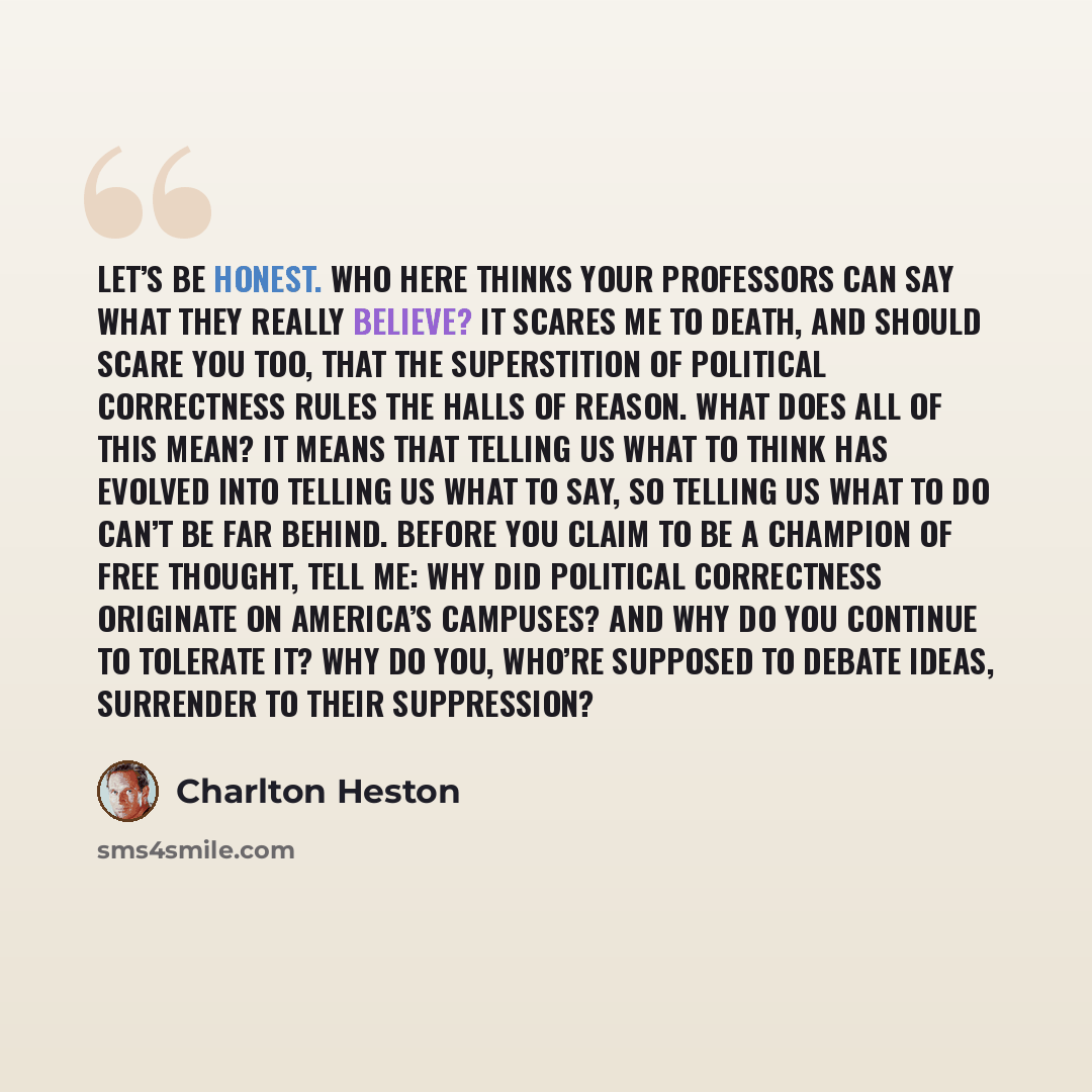 “Let’s be honest. Who here thinks your professors can say what they really believe? It scares me to death, and should scare you too, that the superstition of political correctness rules the halls of reason. What does all of this mean? It means that telling us what to think has evolved into telling…” quote by Charlton Heston