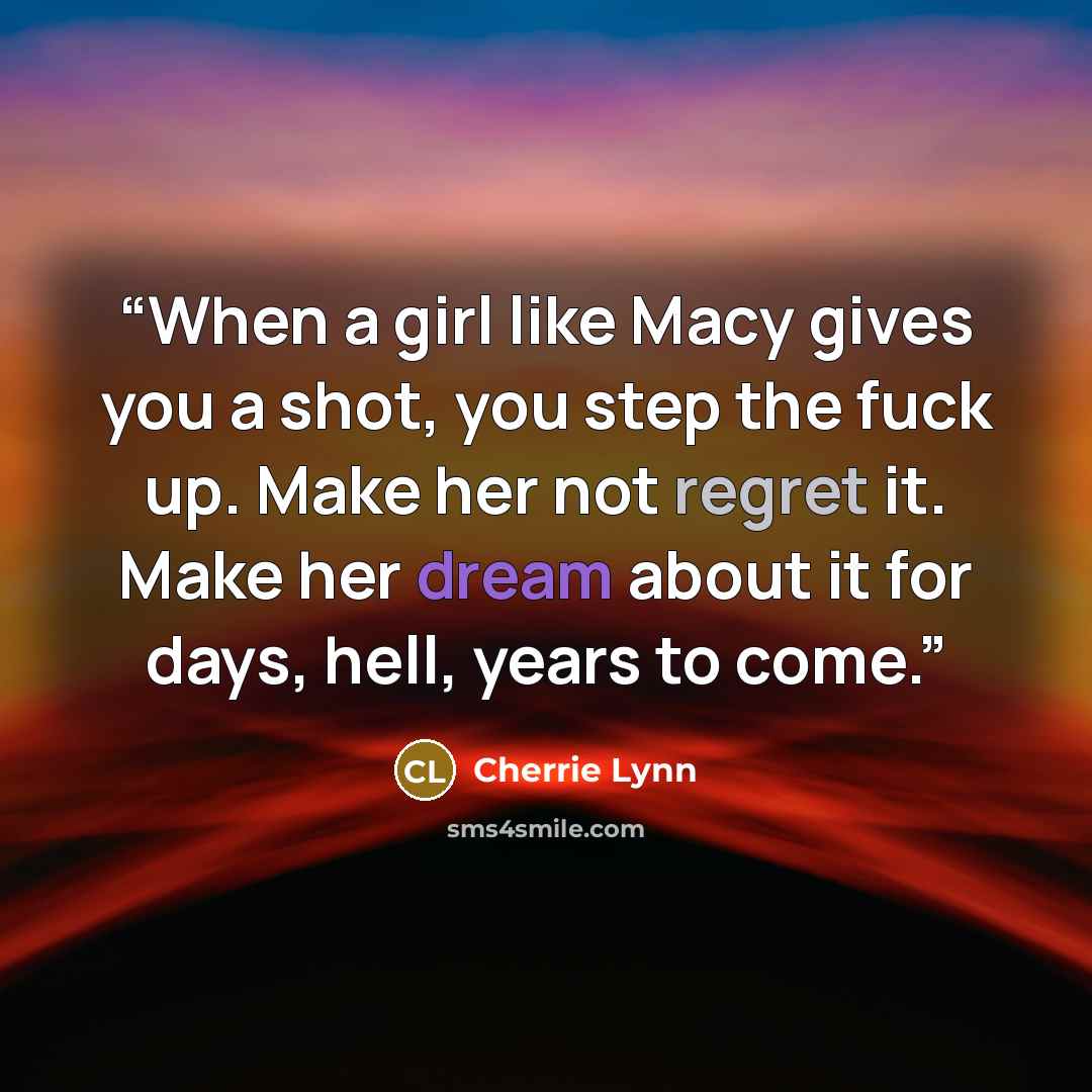 “When a girl like Macy gives you a shot, you step the fuck up. Make her not regret it. Make her dream about it for days, hell, years to come.” quote by Cherrie Lynn