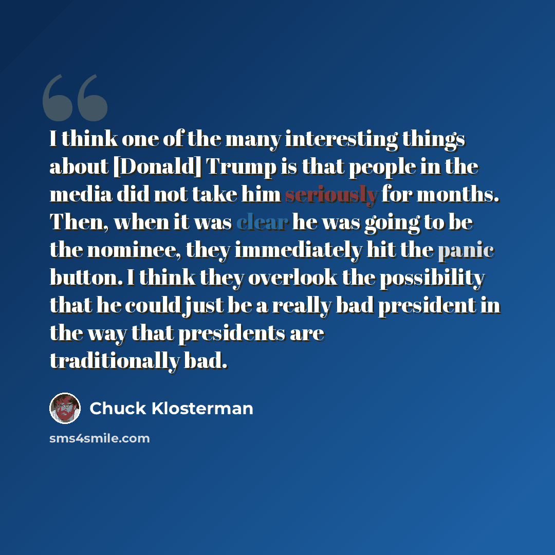 “I think one of the many interesting things about [Donald] Trump is that people in the media did not take him seriously for months. Then, when it was clear he was going to be the nominee, they immediately hit the panic button. I think they overlook the possibility that he could just be a really bad…” quote by Chuck Klosterman