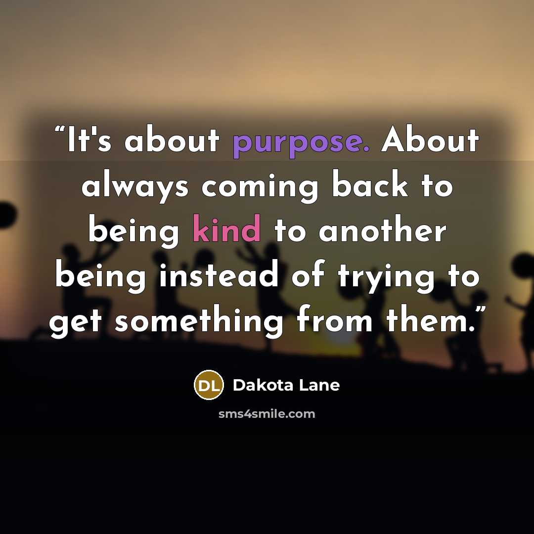“It's about purpose. About always coming back to being kind to another being instead of trying to get something from them.” quote by Dakota Lane