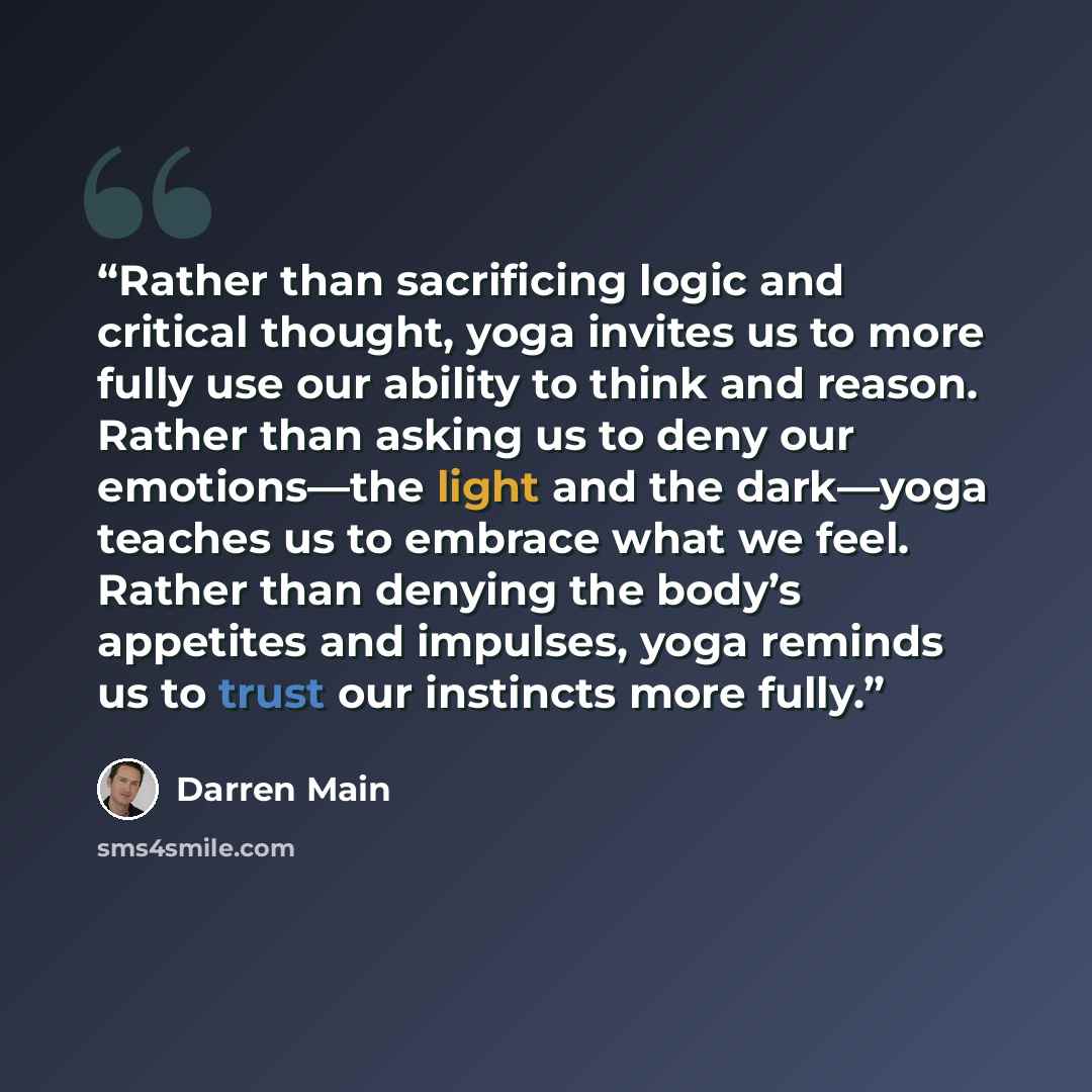 “Rather than sacrificing logic and critical thought, yoga invites us to more fully use our ability to think and reason. Rather than asking us to deny our emotions—the light and the dark—yoga teaches us to embrace what we feel. Rather than denying the body’s appetites and impulses, yoga reminds us…” quote by Darren Main