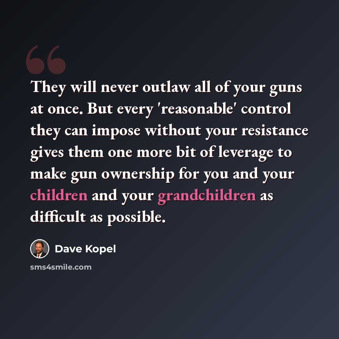 “They will never outlaw all of your guns at once. But every 'reasonable' control they can impose without your resistance gives them one more bit of leverage to make gun ownership for you and your children and your grandchildren as difficult as possible.” quote by Dave Kopel