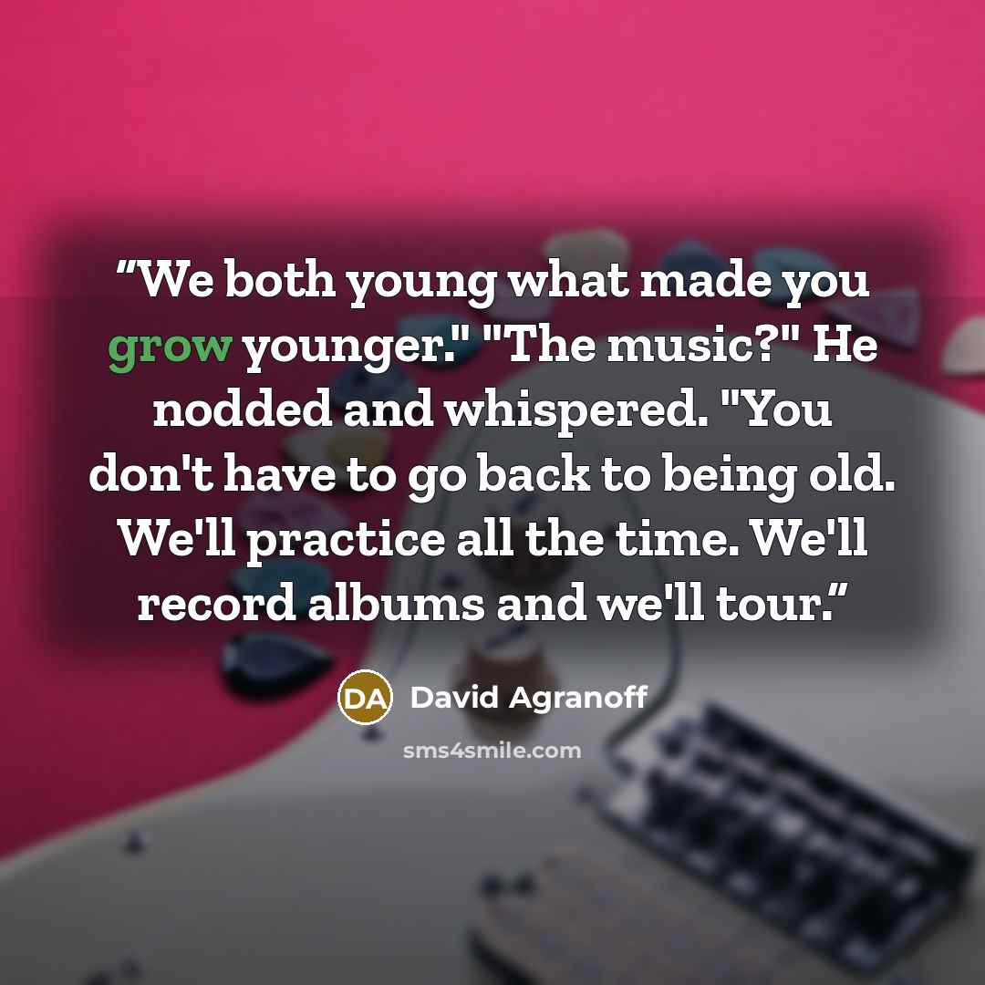 “We both young what made you grow younger." "The music?" He nodded and whispered. "You don't have to go back to being old. We'll practice all the time. We'll record albums and we'll tour.” quote by David Agranoff