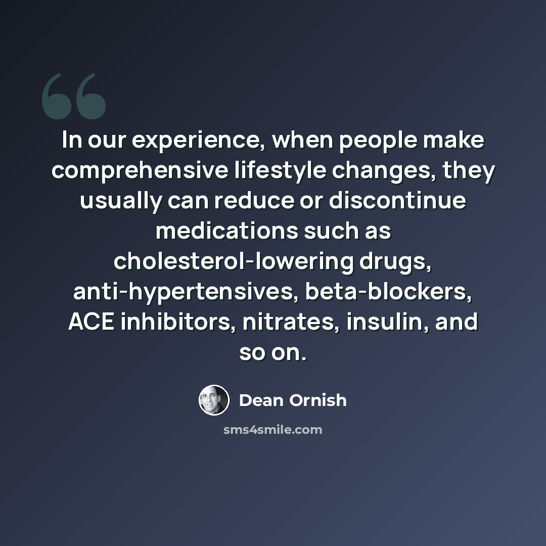 “In our experience, when people make comprehensive lifestyle changes, they usually can reduce or discontinue medications such as cholesterol-lowering drugs, anti-hypertensives, beta-blockers, ACE inhibitors, nitrates, insulin, and so on.” quote by Dean Ornish
