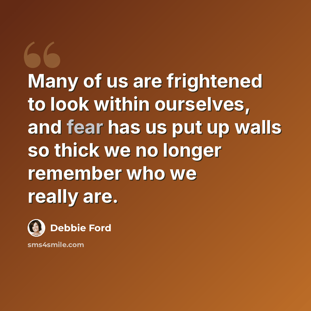 “Many of us are frightened to look within ourselves, and fear has us put up walls so thick we no longer remember who we really are.” quote by Debbie Ford
