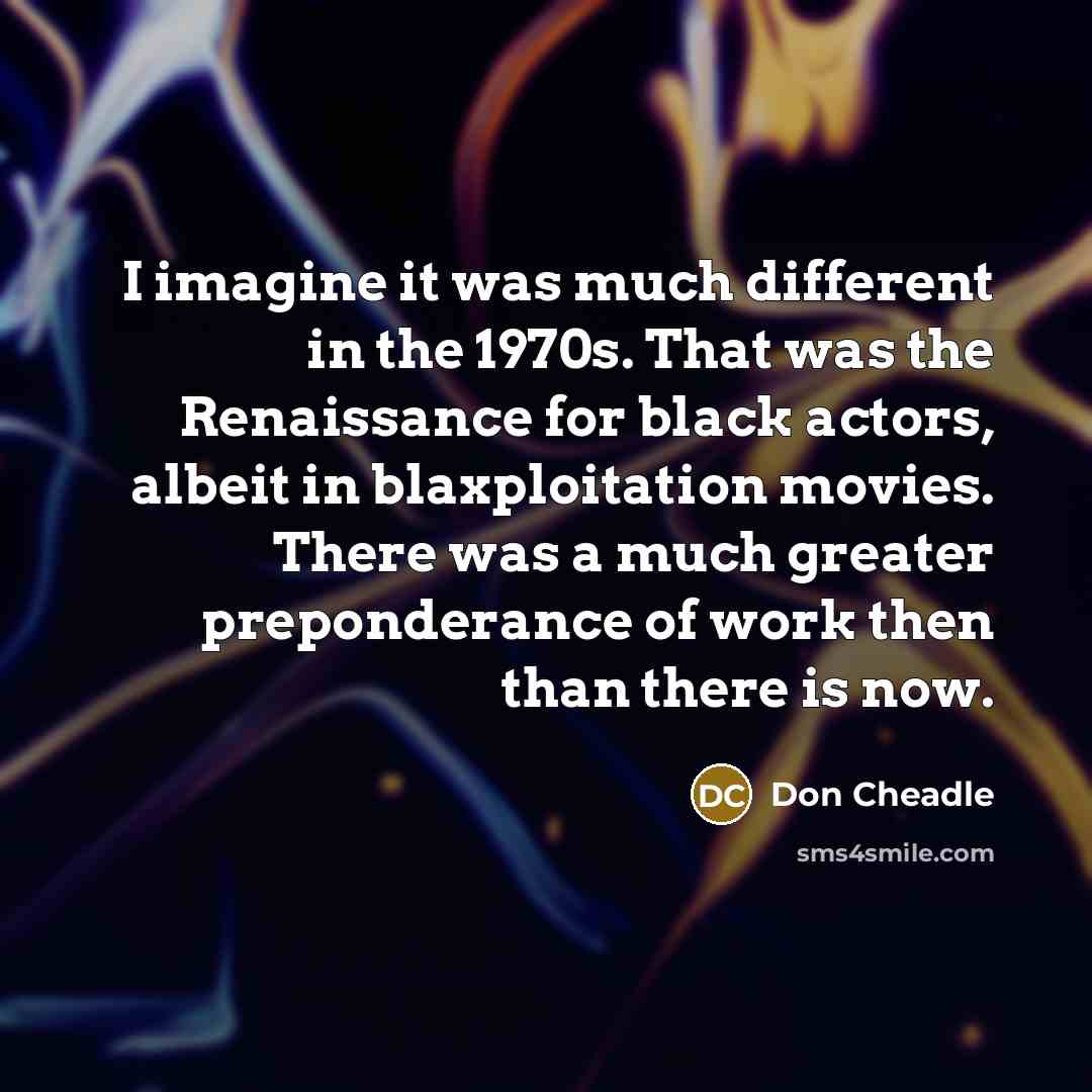 “I imagine it was much different in the 1970s. That was the Renaissance for black actors, albeit in blaxploitation movies. There was a much greater preponderance of work then than there is now.” quote by Don Cheadle