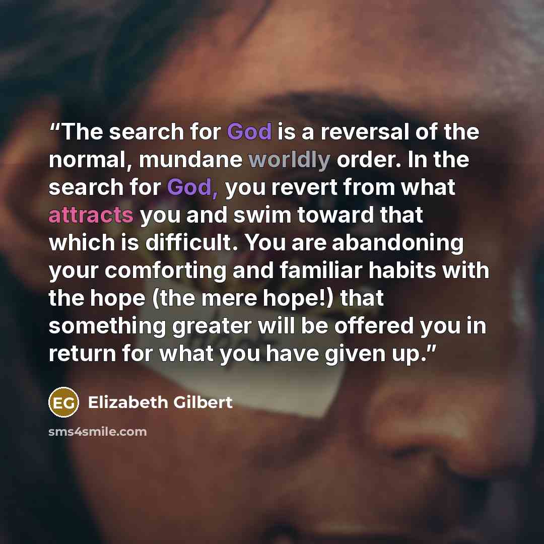 “The search for God is a reversal of the normal, mundane worldly order. In the search for God, you revert from what attracts you and swim toward that which is difficult. You are abandoning your comforting and familiar habits with the hope (the mere hope!) that something greater will be offered you…” quote by Elizabeth Gilbert