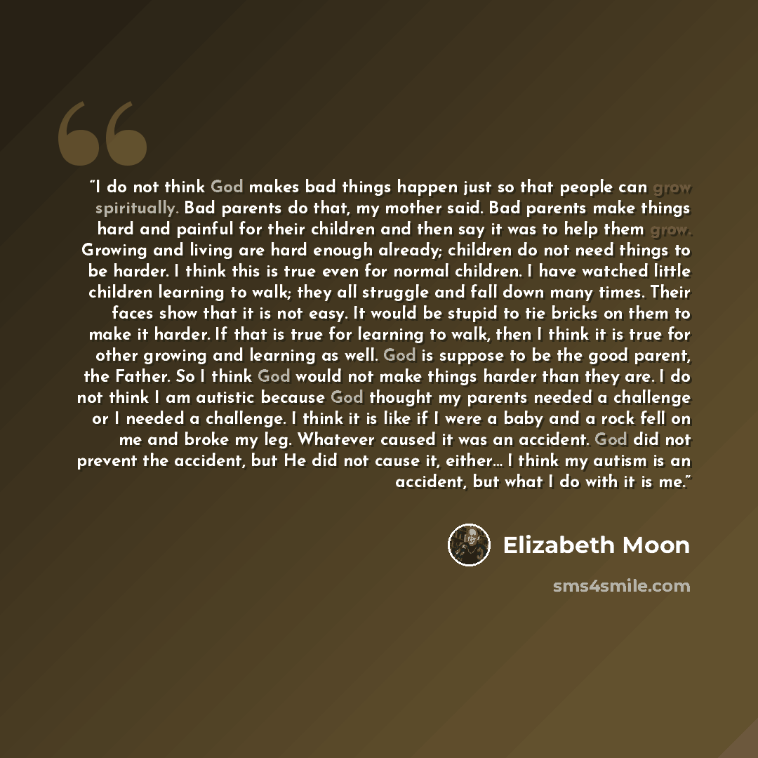 “I do not think God makes bad things happen just so that people can grow spiritually. Bad parents do that, my mother said. Bad parents make things hard and painful for their children and then say it was to help them grow. Growing and living are hard enough already; children do not need things to be…” quote by Elizabeth Moon