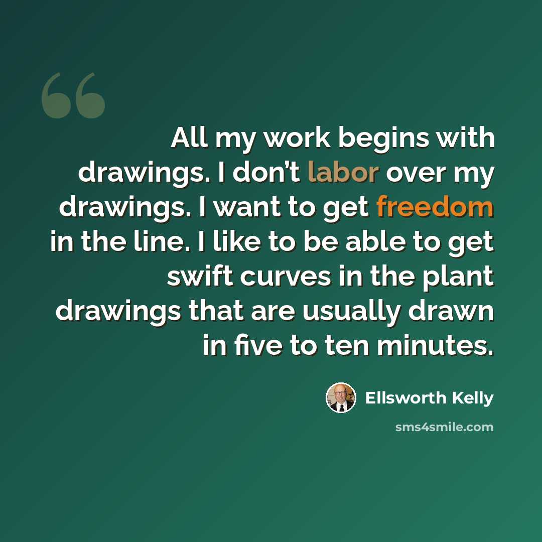 “All my work begins with drawings. I don’t labor over my drawings. I want to get freedom in the line. I like to be able to get swift curves in the plant drawings that are usually drawn in five to ten minutes.” quote by Ellsworth Kelly
