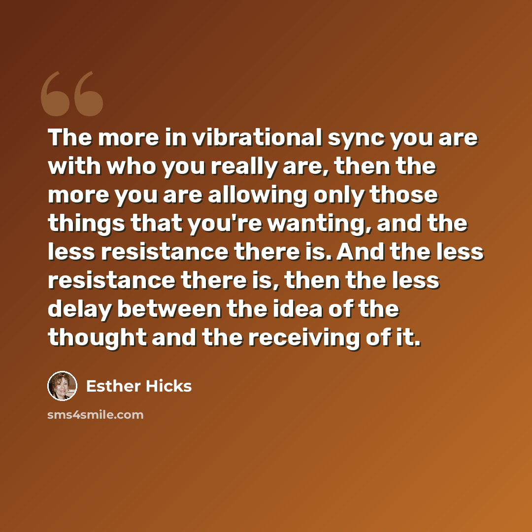 “The more in vibrational sync you are with who you really are, then the more you are allowing only those things that you're wanting, and the less resistance there is. And the less resistance there is, then the less delay between the idea of the thought and the receiving of it.” quote by Esther Hicks
