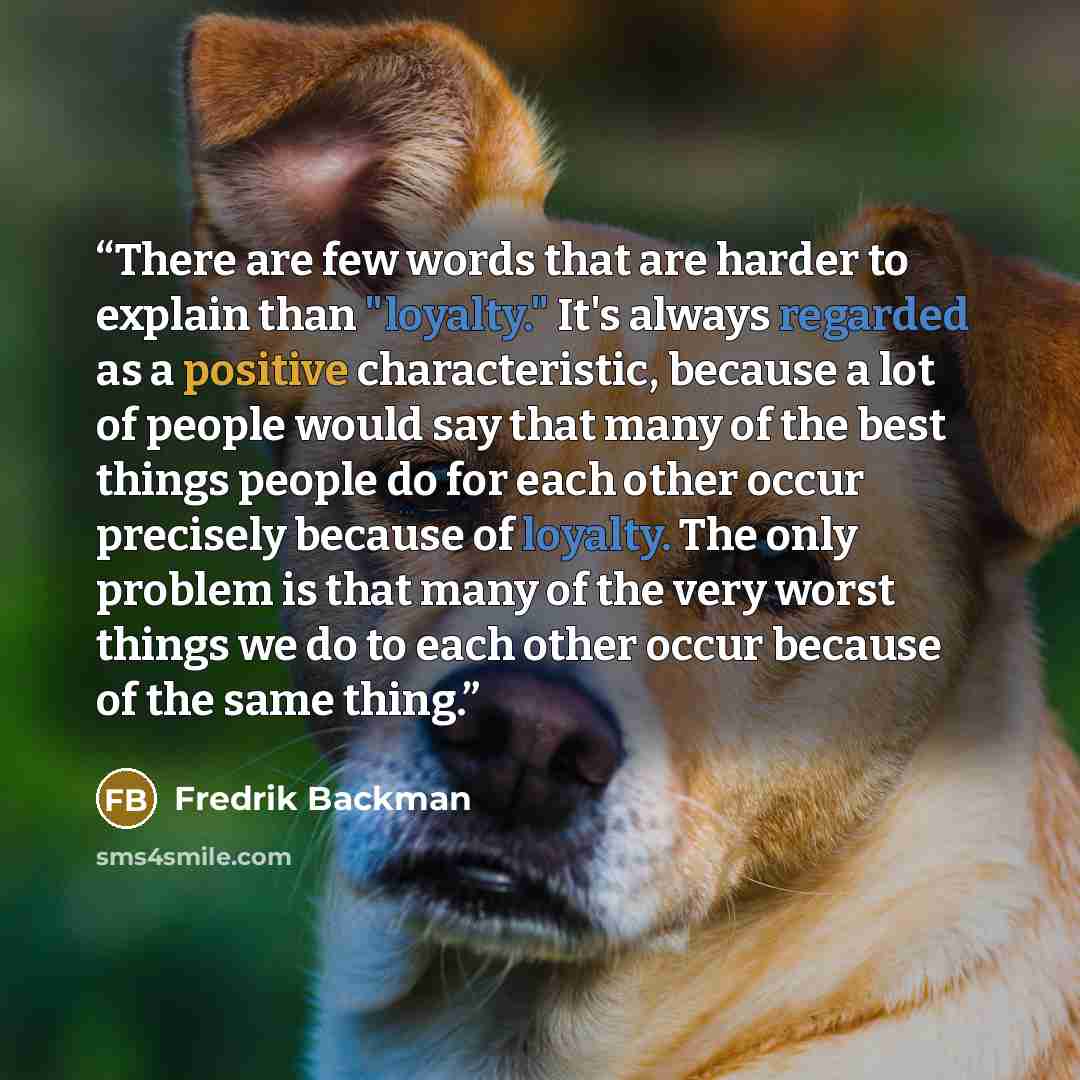 “There are few words that are harder to explain than "loyalty." It's always regarded as a positive characteristic, because a lot of people would say that many of the best things people do for each other occur precisely because of loyalty. The only problem is that many of the very worst things we do…” quote by Fredrik Backman