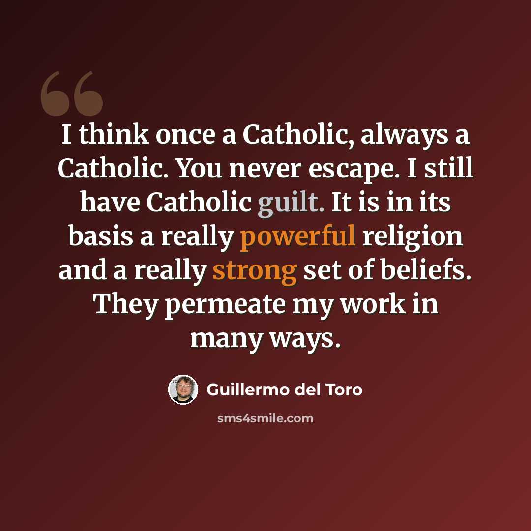 “I think once a Catholic, always a Catholic. You never escape. I still have Catholic guilt. It is in its basis a really powerful religion and a really strong set of beliefs. They permeate my work in many ways.” quote by Guillermo del Toro