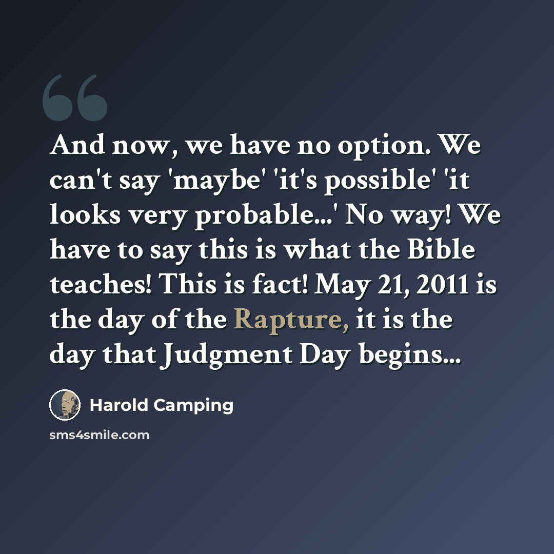 “And now, we have no option. We can't say 'maybe' 'it's possible' 'it looks very probable...' No way! We have to say this is what the Bible teaches! This is fact! May 21, 2011 is the day of the Rapture, it is the day that Judgment Day begins...” quote by Harold Camping