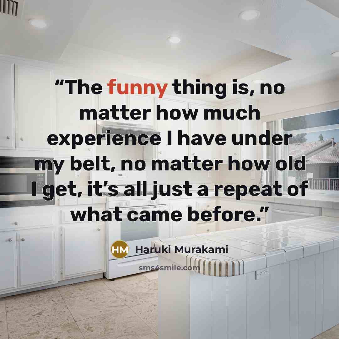 “The funny thing is, no matter how much experience I have under my belt, no matter how old I get, it’s all just a repeat of what came before.” quote by Haruki Murakami