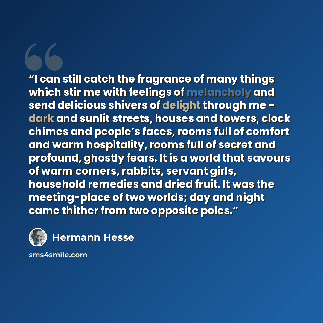 “I can still catch the fragrance of many things which stir me with feelings of melancholy and send delicious shivers of delight through me - dark and sunlit streets, houses and towers, clock chimes and people’s faces, rooms full of comfort and warm hospitality, rooms full of secret and profound…” quote by Hermann Hesse