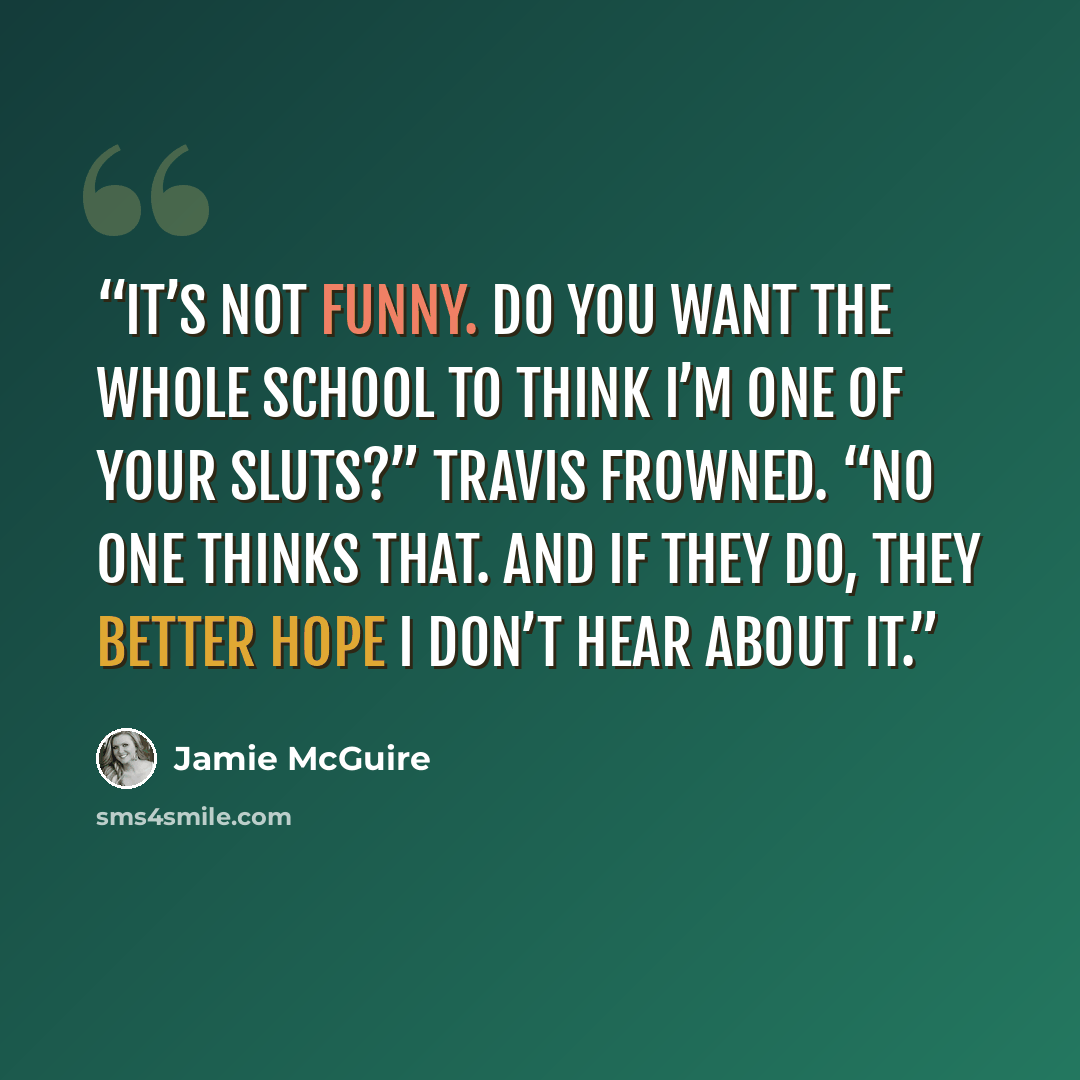 “It’s not funny. Do you want the whole school to think I’m one of your sluts?” Travis frowned. “No one thinks that. And if they do, they better hope I don’t hear about it.” quote by Jamie McGuire
