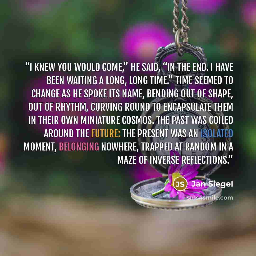 “I knew you would come,” he said, “in the end. I have been waiting a long, long time.” Time seemed to change as he spoke its name, bending out of shape, out of rhythm, curving round to encapsulate them in their own miniature cosmos. The past was coiled around the future: the present was an isolated…” quote by Jan Siegel