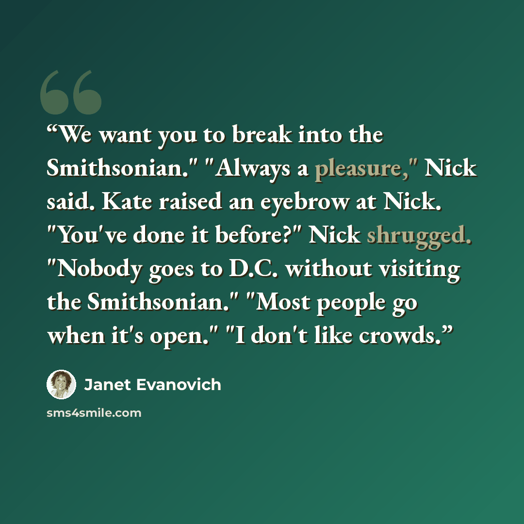 “We want you to break into the Smithsonian." "Always a pleasure," Nick said. Kate raised an eyebrow at Nick. "You've done it before?" Nick shrugged. "Nobody goes to D.C. without visiting the Smithsonian." "Most people go when it's open." "I don't like crowds.” quote by Janet Evanovich