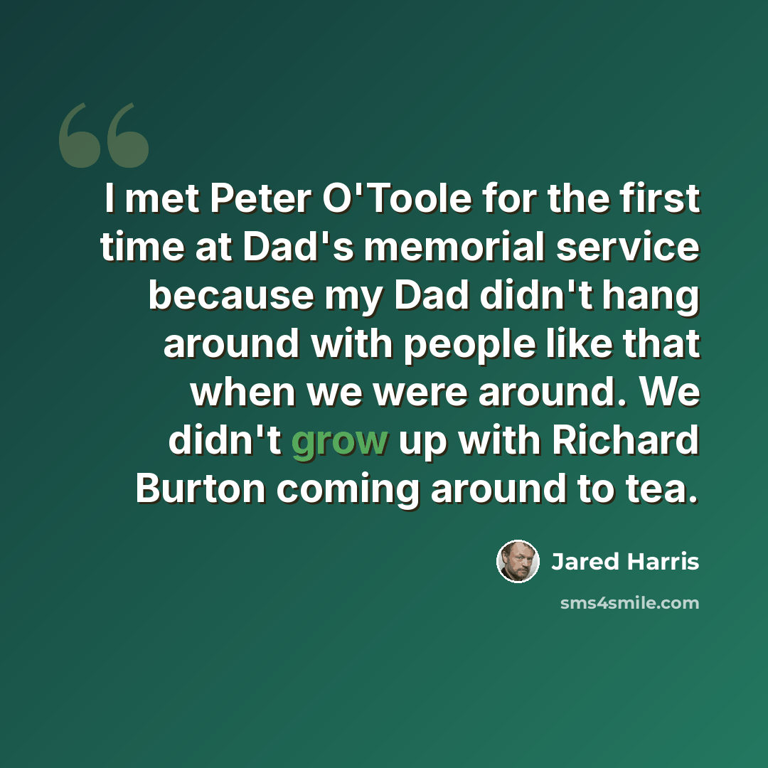 “I met Peter O'Toole for the first time at Dad's memorial service because my Dad didn't hang around with people like that when we were around. We didn't grow up with Richard Burton coming around to tea.” quote by Jared Harris