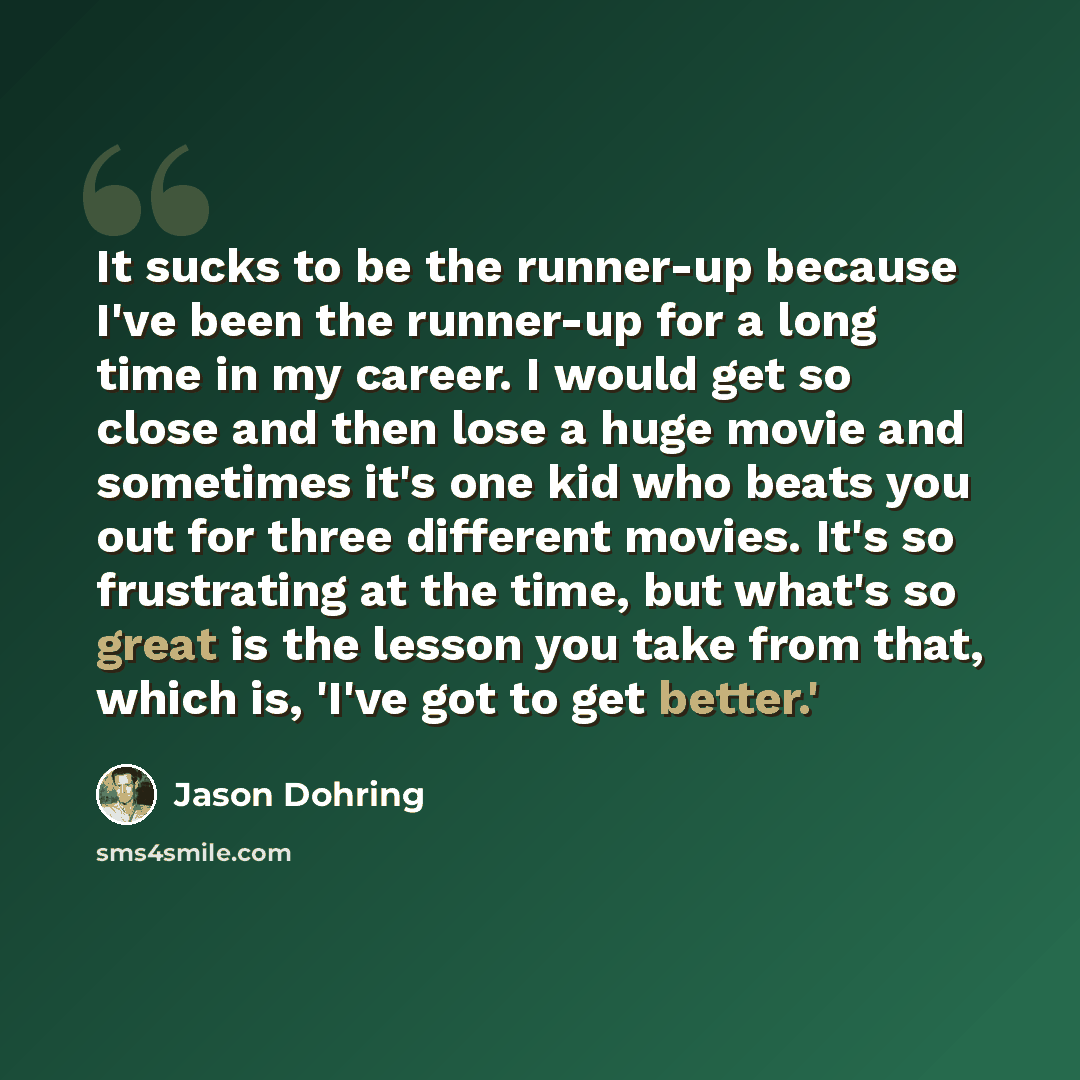 “It sucks to be the runner-up because I've been the runner-up for a long time in my career. I would get so close and then lose a huge movie and sometimes it's one kid who beats you out for three different movies. It's so frustrating at the time, but what's so great is the lesson you take from that…” quote by Jason Dohring